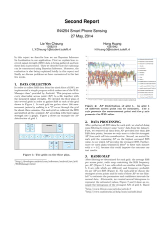 Second Report
IN4254 Smart Phone Sensing
27 May, 2014
Lie Yen Cheung
1358219
L.Y.Cheung-1@student.tudelft.nl
Hong Huang
4281942
H.Huang-3@student.tudelft.nl
In this report we describe how we use Bayesian Inference
for localization in our application. First we explain how re-
ceived signal strength (RSS) data is being gathered and how
these data is processed. Then we describe how the radiomap
can be constructed using Bayesian Inference. Moreover, the
evaluation is also being explained brieﬂy in this report and
ﬁnally we discuss problems we have encountered in the last
few weeks.
1. DATA COLLECTION
In order to collect RSS data from the ninth ﬂoor of EWI, we
implemented a simple program which makes use of the Wiﬁ-
Manager class1
provided by Android. This program writes
every observable access point (AP) to a ﬁle together with
the measured signal strength. We divided the ﬂoor plan of
into several grids in order to gather RSS in each of the grid
shown in Figure 1. In each grid we gather about 300 mea-
surement points by walking in a ”S” curve through the grid
for about three minutes. For each grid we collected the RSS
and plotted all the available AP according with their signal
strength into a graph. Figure 2 shows an example the AP
distribution of grid 1.
Figure 1: The grids on the ﬂoor plan.
1
http://developer.android.com/reference/android/net/wiﬁ
/WiﬁManager.html
Figure 2: AP Distribution of grid 1. In grid 1
18 diﬀerent access point can be measures. The x
axis presents the measurement point and the y axis
presents the RSS value.
2. DATA PROCESSING
After gathering all RSS data for each grid, we started doing
some ﬁltering to remove some ”noisy” data from the dataset.
First, we removed all data from AP provided less than 200
RSS data points, because we only want to take the strongest
AP from each cell into consideration. Second, we sorted for
each grid the remaining AP on the highest averaged RSS
value, to see which AP provides the strongest RSS. Further-
more we used alpha trimmer[3] ﬁlter2
to ﬁlter each dataset
with α = 0.2, because this could improve the outcome our
test results.
3. RADIO MAP
After ﬁltering we determined for each grid: the average RSS
per access point, radio map containing the RSS frequency
per AP (Figure 3, 5 are cells which are similiar while Figure
5, 6 are cells which are diﬀerent) and frequency probabil-
ity per AP per RSS (Figure 4). For each grid we choose the
strongest access points and for each of these AP we use Mat-
lab3
to estimate the parameters and conﬁdence intervals for
normal data. Afterwards, we created several histograms to
represent the estimated values, Figure 7 and 8 show an ex-
ample the histograms of the strongest APs of grid 6. Based
2
http://www.librow.com/articles/article-7
3
http://www.mathworks.nl/help/stats/normﬁt.html
 