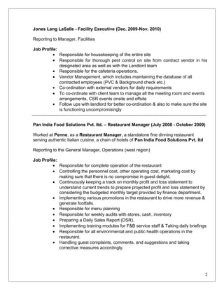 Jones Lang LaSalle - Facility Executive (Dec. 2009-Nov. 2010)
Reporting to Manager, Facilities
Job Profile:
• Responsible for housekeeping of the entire site
• Responsible for thorough pest control on site from contract vendor in his
designated area as well as with the Landlord team
• Responsible for the cafeteria operations.
• Vendor Management, which includes maintaining the database of all
contracted employees (PVC & Background check etc.)
• Co-ordination with external vendors for daily requirements
• To co-ordinate with client team to manage all the meeting room and events
arrangements, CSR events onsite and offsite
• Follow ups with landlord for better co-ordination & also to make sure the site
is functioning uncompromisingly
Pan India Food Solutions Pvt. ltd. – Restaurant Manager (July 2008 - October 2009)
Worked at Penne, as a Restaurant Manager, a standalone fine dinning restaurant
serving authentic Italian cuisine, a chain of hotels of Pan India Food Solutions Pvt. ltd
Reporting to the General Manager, Operations (west region)
Job Profile:
• Responsible for complete operation of the restaurant
• Controlling the personnel cost, other operating cost, marketing cost by
making sure that there is no compromise in guest delight.
• Continuously keeping a track on monthly profit and loss statement to
understand current trends to prepare projected profit and loss statement by
considering the budgeted monthly target provided by finance department.
• Implementing various promotions in the restaurant to drive more revenue &
generate footfalls.
• Responsible for menu planning
• Responsible for weekly audits with stores, cash, inventory
• Preparing a Daily Sales Report (DSR).
• Implementing training modules for F&B service staff & Taking daily briefings
• Responsible for all environmental and public health operations in the
restaurant.
• Handling guest complaints, comments, and suggestions and taking
corrective measures accordingly.
2
 