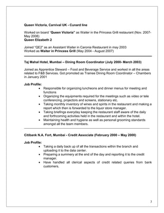 Queen Victoria, Carnival UK - Cunard line
Worked on board “Queen Victoria” as Waiter in the Princess Grill restaurant (Nov. 2007-
May 2008)
Queen Elizabeth 2
Joined “QE2” as an Assistant Waiter in Caronia Restaurant in may 2003
Worked as Waiter in Princess Grill (May 2004 - August 2007)
Taj Mahal Hotel, Mumbai – Dining Room Coordinator (July 2000- March 2003)
Joined as Apprentice Steward – Food and Beverage Service and worked in all the areas
related to F&B Services. Got promoted as Trainee Dining Room Coordinator – Chambers
in January 2001
Job Profile:
• Responsible for organizing luncheons and dinner menus for meeting and
functions
• Organizing the equipments required for the meetings such as video or tele
conferencing, projectors and screens, stationary etc.
• Taking monthly inventory of wines and spirits in the restaurant and making a
report which then is forwarded to the liquor store manager.
• Taking briefings everyday keeping the restaurant staff aware of the daily
and forthcoming activities held in the restaurant and within the hotel.
• Maintaining health and hygiene as well as personal grooming standards
amongst all the team members.
Citibank N.A. Fort, Mumbai - Credit Associate (February 2000 – May 2000)
Job Profile:
• Taking a daily back up of all the transactions within the branch and
uploading it to the data center.
• Preparing a summery at the end of the day and reporting it to the credit
manager.
• Have handled all clerical aspects of credit related queries from bank
customers.
3
 