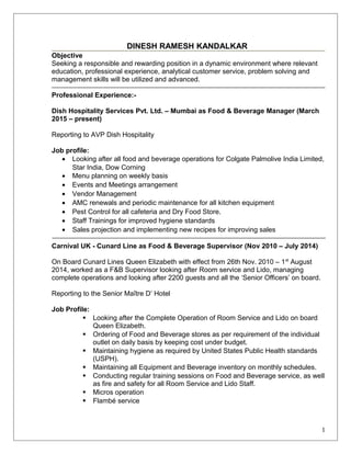 DINESH RAMESH KANDALKAR
Objective
Seeking a responsible and rewarding position in a dynamic environment where relevant
education, professional experience, analytical customer service, problem solving and
management skills will be utilized and advanced.
Professional Experience:-
Dish Hospitality Services Pvt. Ltd. – Mumbai as Food & Beverage Manager (March
2015 – present)
Reporting to AVP Dish Hospitality
Job profile:
• Looking after all food and beverage operations for Colgate Palmolive India Limited,
Star India, Dow Corning
• Menu planning on weekly basis
• Events and Meetings arrangement
• Vendor Management
• AMC renewals and periodic maintenance for all kitchen equipment
• Pest Control for all cafeteria and Dry Food Store.
• Staff Trainings for improved hygiene standards
• Sales projection and implementing new recipes for improving sales
Carnival UK - Cunard Line as Food & Beverage Supervisor (Nov 2010 – July 2014)
On Board Cunard Lines Queen Elizabeth with effect from 26th Nov. 2010 – 1st
August
2014, worked as a F&B Supervisor looking after Room service and Lido, managing
complete operations and looking after 2200 guests and all the ‘Senior Officers’ on board.
Reporting to the Senior Maître D’ Hotel
Job Profile:
 Looking after the Complete Operation of Room Service and Lido on board
Queen Elizabeth.
 Ordering of Food and Beverage stores as per requirement of the individual
outlet on daily basis by keeping cost under budget.
 Maintaining hygiene as required by United States Public Health standards
(USPH).
 Maintaining all Equipment and Beverage inventory on monthly schedules.
 Conducting regular training sessions on Food and Beverage service, as well
as fire and safety for all Room Service and Lido Staff.
 Micros operation
 Flambé service
1
 