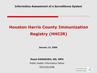 Houston Harris County Immunization
Registry (HHCIR)
Raoul KAMADJEU, MD, MPH
Public Health Informatics Fellow
NIP/GID/GMB
January 13, 2006
Informatics Assessment of a Surveillance System
 