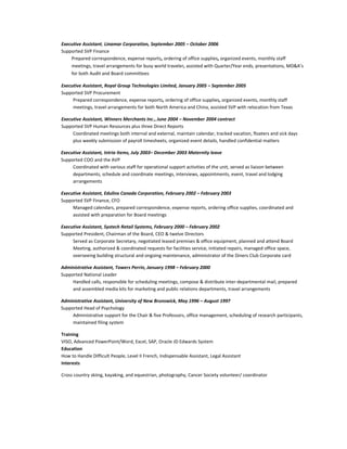 Executive Assistant, Linamar Corporation, September 2005 – October 2006
Supported SVP Finance
Prepared correspondence, expense reports, ordering of office supplies, organized events, monthly staff
meetings, travel arrangements for busy world traveler, assisted with Quarter/Year ends, presentations, MD&A’s
for both Audit and Board committees
Executive Assistant, Royal Group Technologies Limited, January 2005 – September 2005
Supported SVP Procurement
Prepared correspondence, expense reports, ordering of office supplies, organized events, monthly staff
meetings, travel arrangements for both North America and China, assisted SVP with relocation from Texas
Executive Assistant, Winners Merchants Inc., June 2004 – November 2004 contract
Supported SVP Human Resources plus three Direct Reports
Coordinated meetings both internal and external, maintain calendar, tracked vacation, floaters and sick days
plus weekly submission of payroll timesheets, organized event details, handled confidential matters
Executive Assistant, Intria Items, July 2003– December 2003 Maternity leave
Supported COO and the AVP
Coordinated with various staff for operational support activities of the unit, served as liaison between
departments, schedule and coordinate meetings, interviews, appointments, event, travel and lodging
arrangements
Executive Assistant, Edulinx Canada Corporation, February 2002 – February 2003
Supported SVP Finance, CFO
Managed calendars, prepared correspondence, expense reports, ordering office supplies, coordinated and
assisted with preparation for Board meetings
Executive Assistant, Systech Retail Systems, February 2000 – February 2002
Supported President, Chairman of the Board, CEO & twelve Directors
Served as Corporate Secretary, negotiated leased premises & office equipment, planned and attend Board
Meeting, authorized & coordinated requests for facilities service, initiated repairs, managed office space,
overseeing building structural and ongoing maintenance, administrator of the Diners Club Corporate card
Administrative Assistant, Towers Perrin, January 1998 – February 2000
Supported National Leader
Handled calls, responsible for scheduling meetings, compose & distribute inter-departmental mail, prepared
and assembled media kits for marketing and public relations departments, travel arrangements
Administrative Assistant, University of New Brunswick, May 1996 – August 1997
Supported Head of Psychology
Administrative support for the Chair & five Professors, office management, scheduling of research participants,
maintained filing system
Training
VISO, Advanced PowerPoint/Word, Excel, SAP, Oracle JD Edwards System
Education
How to Handle Difficult People, Level II French, Indispensable Assistant, Legal Assistant
Interests
Cross country skiing, kayaking, and equestrian, photography, Cancer Society volunteer/ coordinator
 