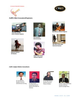 w w w . c o r e - x s . c o m
Error! Main Document Only.
1-Innocert Awarded Company
CoRE's Main Innovators/Engineers
CoRE's Subject Matter Consultants:
Abdullah Bakhtiar
3D Modeler
Syed Mikraj: Software Engineer
Dr Laily Noordin
Resident Scientist
GIS & Remote Sensing Dr Abdul Razak
Consulting Scientist
Mathematics/Marine
Sciences
Tajul Zaid Tajuddin
Senior Software Engineer
Izani Hamzah:
Administrations
Abu Musa Fakhruddin
Electrical Engineer
Dr Aziz Mat Hassan
Resident Scientist
Physics & Optics Prof Dr Tengku Mohamed
Resident Scientist
Systems & Algorithms
Mohd Yatimi Mizei
Software Engineer
 