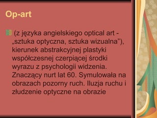 Op-art
(z języka angielskiego optical art -
„sztuka optyczna, sztuka wizualna”),
kierunek abstrakcyjnej plastyki
współczesnej czerpiącej środki
wyrazu z psychologii widzenia.
Znaczący nurt lat 60. Symulowała na
obrazach pozorny ruch. Iluzja ruchu i
złudzenie optyczne na obrazie
 