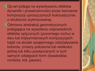 Op-art polega na wywoływaniu efektów
dynamiki i przestrzenności przez tworzenie
kompozycji uproszczonych kolorystycznie
o strukturze zrytmizowanej.
Odmiana abstrakcji geometrycznych
polegająca na wywołaniu odpowiednich
efektów optycznych (pozornego ruchu) w
dwu lub trójwymiarowych kompozycjach
bądź na skutek wzajemnego oddziaływania
kolorów, zmiany położenia lub wielkości
jednej lub kilku powtarzanych w tych
samych odstępach form (kwadratów,
rombów, kół, pasów).
 