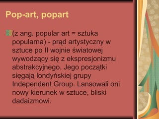 Pop-art, popart
(z ang. popular art = sztuka
popularna) - prąd artystyczny w
sztuce po II wojnie światowej
wywodzący się z ekspresjonizmu
abstrakcyjnego. Jego początki
sięgają londyńskiej grupy
Independent Group. Lansowali oni
nowy kierunek w sztuce, bliski
dadaizmowi.
 