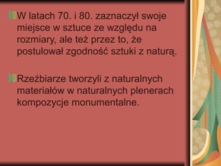 W latach 70. i 80. zaznaczył swoje
miejsce w sztuce ze względu na
rozmiary, ale też przez to, że
postulował zgodność sztuki z naturą.
Rzeźbiarze tworzyli z naturalnych
materiałów w naturalnych plenerach
kompozycje monumentalne.
 