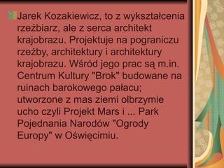 Jarek Kozakiewicz, to z wykształcenia
rzeźbiarz, ale z serca architekt
krajobrazu. Projektuje na pograniczu
rzeźby, architektury i architektury
krajobrazu. Wśród jego prac są m.in.
Centrum Kultury "Brok" budowane na
ruinach barokowego pałacu;
utworzone z mas ziemi olbrzymie
ucho czyli Projekt Mars i ... Park
Pojednania Narodów "Ogrody
Europy" w Oświęcimiu.
 