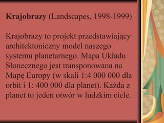 Krajobrazy (Landscapes, 1998-1999)
Krajobrazy to projekt przedstawiający
architektoniczny model naszego
systemu planetarnego. Mapa Układu
Słonecznego jest transponowana na
Mapę Europy (w skali 1:4 000 000 dla
orbit i 1: 400 000 dla planet). Każda z
planet to jeden otwór w ludzkim ciele.
 