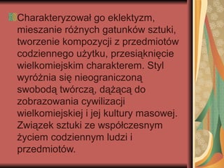 Charakteryzował go eklektyzm,
mieszanie różnych gatunków sztuki,
tworzenie kompozycji z przedmiotów
codziennego użytku, przesiąknięcie
wielkomiejskim charakterem. Styl
wyróżnia się nieograniczoną
swobodą twórczą, dążącą do
zobrazowania cywilizacji
wielkomiejskiej i jej kultury masowej.
Związek sztuki ze współczesnym
życiem codziennym ludzi i
przedmiotów.
 