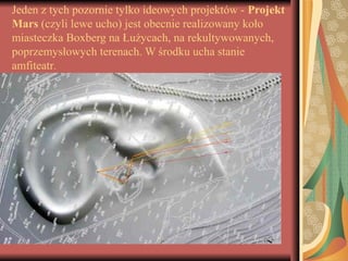 Jeden z tych pozornie tylko ideowych projektów - Projekt
Mars (czyli lewe ucho) jest obecnie realizowany koło
miasteczka Boxberg na Łużycach, na rekultywowanych,
poprzemysłowych terenach. W środku ucha stanie
amfiteatr.
 