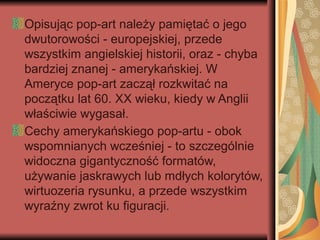 Opisując pop-art należy pamiętać o jego
dwutorowości - europejskiej, przede
wszystkim angielskiej historii, oraz - chyba
bardziej znanej - amerykańskiej. W
Ameryce pop-art zaczął rozkwitać na
początku lat 60. XX wieku, kiedy w Anglii
właściwie wygasał.
Cechy amerykańskiego pop-artu - obok
wspomnianych wcześniej - to szczególnie
widoczna gigantyczność formatów,
używanie jaskrawych lub mdłych kolorytów,
wirtuozeria rysunku, a przede wszystkim
wyraźny zwrot ku figuracji.
 
