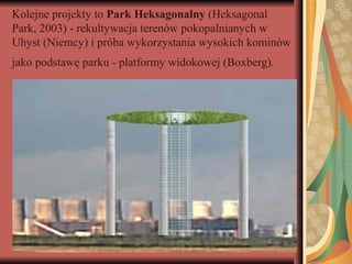 Kolejne projekty to Park Heksagonalny (Heksagonal
Park, 2003) - rekultywacja terenów pokopalnianych w
Uhyst (Niemcy) i próba wykorzystania wysokich kominów
jako podstawę parku - platformy widokowej (Boxberg).
 
