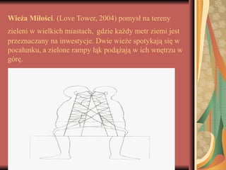 Wieża Miłości. (Love Tower, 2004) pomysł na tereny
zieleni w wielkich miastach, gdzie każdy metr ziemi jest
przeznaczany na inwestycje. Dwie wieże spotykają się w
pocałunku, a zielone rampy łąk podążają w ich wnętrzu w
górę.
 