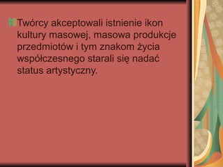 Twórcy akceptowali istnienie ikon
kultury masowej, masowa produkcje
przedmiotów i tym znakom życia
współczesnego starali się nadać
status artystyczny.
 