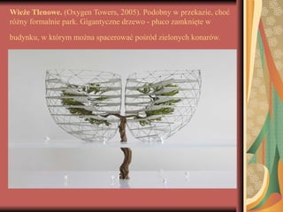 Wieże Tlenowe. (Oxygen Towers, 2005). Podobny w przekazie, choć
różny formalnie park. Gigantyczne drzewo - płuco zamknięte w
budynku, w którym można spacerować pośród zielonych konarów.
 