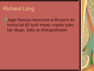 Richard Long
Jego Nasypy tworzone w Brytanii do
końca lat 60 tych trwały często tylko
tak długo, żeby je sfotografować.
 