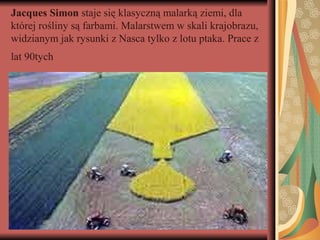 Jacques Simon staje się klasyczną malarką ziemi, dla
której rośliny są farbami. Malarstwem w skali krajobrazu,
widzianym jak rysunki z Nasca tylko z lotu ptaka. Prace z
lat 90tych
 