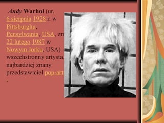 Andy Warhol (ur.
6 sierpnia 1928 r. w
Pittsburghu,
Pensylwania, USA, zm.
22 lutego 1987 w
Nowym Jorku, USA) –
wszechstronny artysta,
najbardziej znany
przedstawiciel pop-artu
.
 