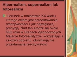 Hiperrealizm, superrealizm lub
fotorealizm
kierunek w malarstwie XX wieku,
którego celem jest przedstawianie
rzeczywistości z jak największą
precyzją. Nurt ten zrodził się około
ł965 roku w Stanach Zjednoczonych.
Malarze fotorealistyczni, korzystając z
założeń pop-artu, gloryfikują nie
przekłamaną rzeczywistość.
 