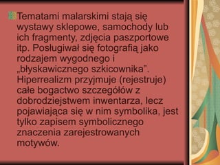 Tematami malarskimi stają się
wystawy sklepowe, samochody lub
ich fragmenty, zdjęcia paszportowe
itp. Posługiwał się fotografią jako
rodzajem wygodnego i
„błyskawicznego szkicownika”.
Hiperrealizm przyjmuje (rejestruje)
całe bogactwo szczegółów z
dobrodziejstwem inwentarza, lecz
pojawiająca się w nim symbolika, jest
tylko zapisem symbolicznego
znaczenia zarejestrowanych
motywów.
 