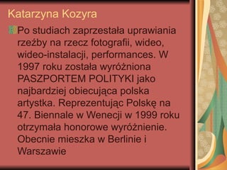 Katarzyna Kozyra
Po studiach zaprzestała uprawiania
rzeźby na rzecz fotografii, wideo,
wideo-instalacji, performances. W
1997 roku została wyróżniona
PASZPORTEM POLITYKI jako
najbardziej obiecująca polska
artystka. Reprezentując Polskę na
47. Biennale w Wenecji w 1999 roku
otrzymała honorowe wyróżnienie.
Obecnie mieszka w Berlinie i
Warszawie
 