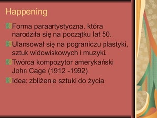 Happening
Forma paraartystyczna, która
narodziła się na początku lat 50.
Ulansował się na pograniczu plastyki,
sztuk widowiskowych i muzyki.
Twórca kompozytor amerykański
John Cage (1912 -1992)
Idea: zbliżenie sztuki do życia
 