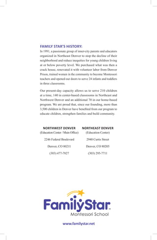 NORTHWEST DENVER
(Education Center / Main Office)
2246 Federal Boulevard
Denver, CO 80211
(303) 477-7827
www.familystar.net
FAMILY STAR’S HISTORY:
In 1991, a passionate group of inner-city parents and educators
organized in Northeast Denver to stop the decline of their
neighborhood and reduce inequities for young children living
at or below poverty level. We purchased what was then a
crack house, renovated it with volunteer labor from Denver
Prison, trained women in the community to become Montessori
teachers and opened our doors to serve 24 infants and toddlers
in three classrooms.
Our present-day capacity allows us to serve 210 children
at a time, 140 in center-based classrooms in Northeast and
Northwest Denver and an additional 70 in our home-based
program. We are proud that, since our founding, more than
3,500 children in Denver have benefited from our program to
educate children, strengthen families and build community.
NORTHEAST DENVER
(Education Center)
2940 Curtis Street
Denver, CO 80205
(303) 295-7711
 