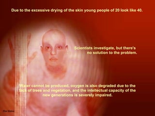 Due to the excessive drying of the skin young people of 20 look like 40.  Water cannot be produced, oxygen is also degraded due to the lack of trees and vegetation, and the intellectual capacity of the new generations is severely impaired. Scientists investigate, but there's  no solution to the problem.  