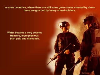 In some countries, where there are still some green zones crossed by rivers, these are guarded by heavy armed soldiers.  Water became a very coveted treasure, more precious  than gold and diamonds. 