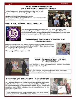 Page 7 PARTNERS
TEN AIC STAFF MEMBERS RECEIVE
STATEWIDE QUALITY ASSURANCE AWARDS
The awards were given by Community Solutions, who runs the QA
Program for Connecticut’s Court Support Services Division.
POND HOUSE CAFÉ EVENT RAISES OVER $2,700
The Pond House donated 100% of the proceeds from its 15th
Anniversary to the
Resettlement Program. Pond House owner Louis Lista was a 2013 CPA Honoree who
was recognized for hosting the Annual Resettlement Halloween Brunch for many years
and for his continued support of CPA and its clients.
NEW PROGRAM MANAGER FOR WASHINGTON ST.
PROGRAM FOR GIRLS
CPA congratulates Chave Lyons, the new Program Manager for the Washington Street
Secure Community Residential Program for Girls (WSSCRP). Chave had been serving as
the acting Program Manager since January 2014.
Chave, congratulations on your new role!
GRACE PROGRAM FOR GIRLS FEATURED
AT NON-PROFIT DAY
Non-Profit Days are held at the Legislative Office Building in Hartford and
are organized by CT Nonprofits.
TICKETS FOR KIDS DONATES OVER 560 EVENT TICKETS!
Since January 2013 Tickets for Kids has donated over $16,000 in event tickets
to CPA. The tickets allowed youth in our GRACE, BRAVE and SOAR Commu-
nity Residential Programs to attend shows and games in the area. We also want
to thank the Bushnell, CCSU and UConn Athletics and the XL Center for sup-
porting this unique foundation.
First Row-Mike Clifford, Kayla Callahan and Rich Castagno
Second Row-Yesenia Arrieta, Nicole Cahill, Ben Pierpont, Tonya Foster and Daniel Hall
Third Row-Mike Hicks and Anthony Carter,
L to R: Sondra Bradford-Jennings, CPA with Rosemary Mendel, Tickets For Kids Executive
Director, and Carolyn Falk, Tickets For Kids Program Director.
L to R: Diane Geschimsky, Aisha Haslam, and Bernadette Mitchell, staff from CPA’s
GRACE Community Residential Program for Girls.
 