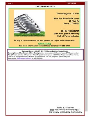 UPCOMING EVENTS
PARTNERSPage 8
Salons at Stowe – July 17, 5-7 PM Harriet Beecher Stowe Center
Coming Home After Prison: A New Reality, Join the conversation with featured guests CPA Board members
Rev. Jeff Grant, Director of Progressive Prison Project/Innocent Spouse and Children Project and LaResse Harvey,
Director of Strategic Relations at A Better Way Foundation. This free program is open to the public.
Reservations: Info@StoweCenter.org or 860-522-9258,
CommunityPartnersinAction,Inc.
110BartholomewAvenue,Suite3010
Hartford,CT06106
Thursday, June 12, 2014
Blue Fox Run Golf Course
65 Nod Rd
Avon, CT 06001
JOHN MCKENNA
2014 Hon. John P. Maloney
Hall of Fame Inductee
To play in the tournament, to be a sponsor, or to join us for dinner visit:
cpa-ct.org
For more information contact Noely Sanchez 860-566-2030
 