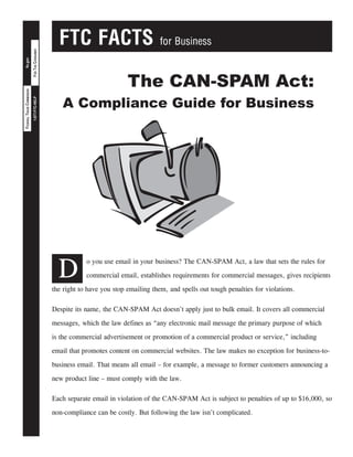 FTC FACTS for Business
FORTHECONSUMER1-877-FTC-HELP
ftc.govFEDERALTRADECOMMISSION
D
o you use email in your business? The CAN-SPAM Act, a law that sets the rules for
commercial email, establishes requirements for commercial messages, gives recipients
the right to have you stop emailing them, and spells out tough penalties for violations.
Despite its name, the CAN-SPAM Act doesn’t apply just to bulk email. It covers all commercial
messages, which the law defines as “any electronic mail message the primary purpose of which
is the commercial advertisement or promotion of a commercial product or service,” including
email that promotes content on commercial websites. The law makes no exception for business-to-
business email. That means all email – for example, a message to former customers announcing a
new product line – must comply with the law.
Each separate email in violation of the CAN-SPAM Act is subject to penalties of up to $16,000, so
non-compliance can be costly. But following the law isn’t complicated.
The CAN-SPAM Act:
A Compliance Guide for Business
 