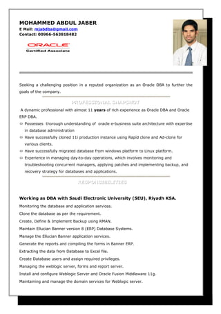 MOHAMMED ABDUL JABER
E Mail: mjabdba@gmail.com
Contact: 00966-563818482
Seeking a challenging position in a reputed organization as an Oracle DBA to further the
goals of the company.
PROFESSIONAL SNAPSHOTPROFESSIONAL SNAPSHOT
A dynamic professional with almost 11 years of rich experience as Oracle DBA and Oracle
ERP DBA.
 Possesses thorough understanding of oracle e-business suite architecture with expertise
in database administration
 Have successfully cloned 11i production instance using Rapid clone and Ad-clone for
various clients.
 Have successfully migrated database from windows platform to Linux platform.
 Experience in managing day-to-day operations, which involves monitoring and
troubleshooting concurrent managers, applying patches and implementing backup, and
recovery strategy for databases and applications.
RESPONSIBILITIESRESPONSIBILITIES
Working as DBA with Saudi Electronic University (SEU), Riyadh KSA.
Monitoring the database and application services.
Clone the database as per the requirement.
Create, Define & Implement Backup using RMAN.
Maintain Ellucian Banner version 8 (ERP) Database Systems.
Manage the Ellucian Banner application services.
Generate the reports and compiling the forms in Banner ERP.
Extracting the data from Database to Excel file.
Create Database users and assign required privileges.
Managing the weblogic server, forms and report server.
Install and configure Weblogic Server and Oracle Fusion Middleware 11g.
Maintaining and manage the domain services for Weblogic server.
 