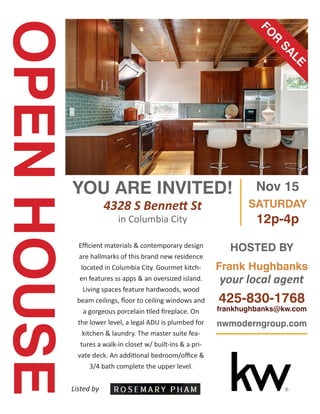 OPENHOUSE
YOU ARE INVITED!
4328 S Bennett St
in Columbia City
Efficient materials & contemporary design
are hallmarks of this brand new residence
located in Columbia City. Gourmet kitch-
en features ss apps & an oversized island.
Living spaces feature hardwoods, wood
beam ceilings, floor to ceiling windows and
a gorgeous porcelain tiled fireplace. On
the lower level, a legal ADU is plumbed for
kitchen & laundry. The master suite fea-
tures a walk-in closet w/ built-ins & a pri-
vate deck. An additional bedroom/office &
3/4 bath complete the upper level.
FO
R
SALE
Listed by
Nov 15
SATURDAY
12p-4p
HOSTED BY
Frank Hughbanks
your local agent
425-830-1768
frankhughbanks@kw.com
nwmoderngroup.com
 