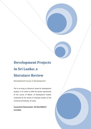 Development Projects
in Sri Lanka: a
literature Review
Development Issues in Development
This is an essay on literature review for development
projects in Sri Lanka to fulfill the partial requirement
of the course of Master of Development Studies
conducted by the faculty of Graduate Studies of the
University of Colombo, Sri Lanka.
Sivananthan Pathmanathan SID 2011/MDS/57
5/17/2011
 