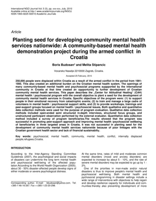 International NGO Journal Vol. 5 (5), pp. xxx-xxx, July, 2010
Available online at http:// www.academicjournals.org/INGOJ
ISSN 1993–8225 ©2010 Academic Journals
Article
Planting seed for developing community mental health
services nationwide: A community-based mental health
demonstration project during the armed conflict in
Croatia
Boris Budosan* and Melita Stipancic
Vocarsko Naselje 2210000 Zagreb, Croatia.
Accepted 25 February, 2010
250,000 people were displaced within Croatia as a result of the armed conflict in the period from 1991-
1995. This also created an additional burden on the Croatian mental health system. The openings of
many community-based mental health and psychosocial programs suppported by the international
community in Croatia at that time created an oppportunity to further development of Croatian
community mental health services. This paper describes the „Center for Attitudinal Healing“ (CAH)
mental health / psychosocial program with the overall objective to plant a seed for the development of
community mental health services in Croatia. Specific objectives of the program were: (1) to support
people in their emotional recovery from catastrophic events; (2) to train and manage a large cadre of
volunteers in mental health / psychosocial support skills, and (3) to provide workshops, trainings and
peer-support groups focused on mental health / psychosocial issues. Both qualitative and quantitative
data collection methods were used for the purpose of program evaluation. Qualitative data collection
methods included open-ended semi structured in-depth interviews, structured focus groups, and
unstructured participant observation performed by the external evaluator. Quantitative data collection
method included a survey of program beneficiaries.The results showed that the program was
successful in promoting peer-support approach and improving mental health /psychosocial wellbeing
of beneficiaries in three targeted areas in Croatia. It was not successful in planting seed for the
development of community mental health services nationwide because of poor linkages with the
Croatian government health sector and lack of financial sustainabilty.
Key words: psychosocial, mental health, community, mental health, conflict, internally displaced
people,refugees,Croatia.
INTRODUCTION
According to the Inter-Agency Standing Committee
Guidelines (2007), the psychological and social impacts
of disasters can undermine the long term mental health
and psychosocial well-being of the affected popu-
lation.According to the World Health Organization (2005),
about 30 - 50% disaster-affected people develop signs of
either moderate or severe psychological distress.
Corresponding author. E-mail: bbudosan@yahoo.com. Tel:
+385-1-46-16-267. Fax ++385-1-23-20-298.
At the same time, rates of mild and moderate common
mental disorders (mood and anxiety disorders) are
expected to increase by about 5 - 10%, and the rate of
severe mental disorders may be expected to go up by 1 -
2%.
One of the priorities in man-made and/or natural
disasters is thus to improve people's mental health and
psychosocial well-being. Both mental health and
pychosocial programming in disaster settings include a
wide range of interventions with objectives to help regain
and develop resilience capacity for individuals and com-
munities thereby also preventing development of more
 