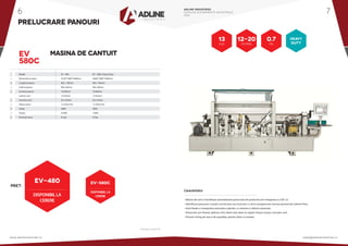 •
•
•
•
•
•
•
•
•
Model 				 EV - 480 			 EV - 580C Heavy Duty
Dimensiune cadru 			 4120*1000*1600mm 		 5660*1000*1600mm
Lungime panou 			 Min. 120mm 		 Min. 120mm
Latime panou 			 Min. 60mm 		 Min. 80mm
Grosime panou 			10-60mm 			10-60mm
Latime cant 			12-65mm 			12-65mm
Grosime cant 			 0.4-2.0mm 		 0.4-3.0mm
Viteza avans 			 12-20m/min 		 12-20m/min
Voltaj 				380V 			380V
Putere 				9.5KW 			13KW
Presiune lucru 			0.7pa 			0.7pa
PRELUCRARE PANOURI
EV
580C
MASINA DE CANTUIT
PRET:
EV-480
* Preturile nu contin TVA
• Masina de cant ce faciliteaza automatizarea procesului de productie prin integrarea cu CNC-ul.
• Identificare piesa prin scanare cod de bare sau incarcare cu stick a programului necesar generat de Cabinet View.
• Auto feeder si manipulare automata a placilor, cu netezire si slefuire automata.
• Prelucrare: pre-frezare, aplicare cant, taiere rola, taiere la capete, frezare sus/jos, rotunjire cant.
• Finisare: ticling de raza si de suprafata, periere, lipire si curatare.
Caracteristici:
DISPONIBILLA
CERERE
12-20
M/min
13
KW
0.7
pa
HEAVY
DUTY
EV-580C
DISPONIBILLA
CERERE
ADLINE INDUSTRIES
CATALOG ECHIPAMENTE INDUSTRIALE
2016
www.adlineindustries.ro sales@adlineindustries.ro
6 7
 