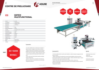 •
•
•
•
•
•
•
•
•
•
•
•
•
•
•
•
•
•
E3 series			E3-1325D
Zona deplasare		 1260*2500*200mm
Zona de lucru		 1240*2480*1 80mm
Masa de lucru		 1230*2500mm
Zone vacum		 4
Masa admisa		 160KG
Viteza incarcare/descarcare	 10m/min
Transmisie			 X/Y cremaliera si pinion, Z surub cu bile
Structura masa		 TVacuum
Putere electromandrina	 9.0KW
Viteza electromandrina	 24000r/min
Viteza deplasare		 45m/min
Viteza deplsare in lucru		 20m/min
Magazie de scule		 Rotativa
Capacitate magazie		 8
Motoare			Panasonic/Delta
Voltaj			 AC380/3 PH/50 HZ
Controller			Syntec/OSAI
CENTRE DE PRELUCRARE
E3 SISTEM
MULTIFUNCTIONAL
PRET:
39.900 €
E3-1325D
* Preturile nu contin TVA
Caracteristici:
• Un centru multifunctional si versatil, la pret competitiv, cu
optiuni de agreat si magazie de scule liniara sau rotativa.
• Utilizare componente de la producatori recunoscuti pentru
fiabilitate si precizie de executie: electromandrina HSD 9kw,
ax ATC, motoare servo Japonia - Yaskawa, reductoare Japonia
– Shimpo, componente de voltaj scazut Schneider, invertor
Delta.
• Functii: rutare, forare, taiere, frezare verticala si orizontala,
netezire, sanfrenare etc.
• Optiuni cu masa vacuum cu capacitate mare de fixare pe
patru zone sau fixare cu cleme de presare si pini retractabili.
• Agregat forare optional.
• Un centru multifunctional si versatil, la pret competitiv, cu optiuni de agreat si magazine de scule
liniara sau rotativa.
• Utilizare componente de la producatori recunoscuti pentru fiabilitate si precizie de executie:
electromandrina HSD 9kw, ax ATC, motoare servo Japonia - Yaskawa, reductoare Japonia – Shimpo,
componente de voltaj scazut Schneider, invertor Delta.
• Functii: rutare, forare, taiere, frezare verticala si orizontala, netezire, sanfrenare etc.
• Optiuni cu masa vacuum cu capacitate mare de fixare, 4 zone de aspiratie, sau fixare cu cleme de
presare si pini retractabili.
• Agregat gaurire optional.
• Usi din lemn masiv sau furnir
• Mobilier PAL
• Fronturi sau tocarie.
• Potrivit pentru productie
standard sau la comanda.
Caracteristici E3: Aplicatii:
20
M/min
24000
r/min
SERVO
VACUUM
250mc/h
ADLINE INDUSTRIES
CATALOG ECHIPAMENTE INDUSTRIALE
2016
www.adlineindustries.ro sales@adlineindustries.ro
12 13
 