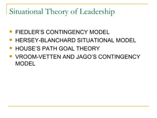 Situational Theory of Leadership
 FIEDLER’S CONTINGENCY MODEL
 HERSEY-BLANCHARD SITUATIONAL MODEL
 HOUSE’S PATH GOAL THEORY
 VROOM-VETTEN AND JAGO’S CONTINGENCY
MODEL
 