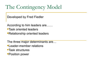 The Contingency Model
Developed by Fred Fiedler
According to him leaders are……
Task oriented leaders
Relationship oriented leaders
The three major determinants are…
Leader-member relations
Task structures
Position power
 
