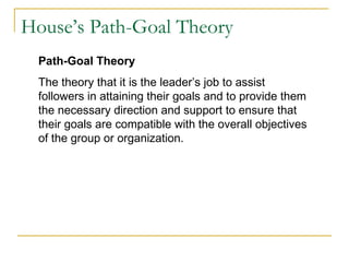 House’s Path-Goal Theory
Path-Goal Theory
The theory that it is the leader’s job to assist
followers in attaining their goals and to provide them
the necessary direction and support to ensure that
their goals are compatible with the overall objectives
of the group or organization.
 