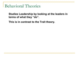 Behavioral Theories
Studies Leadership by looking at the leaders in
terms of what they “do”.
This is in contrast to the Trait theory.
 