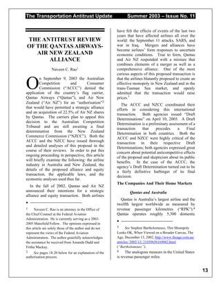 The Transportation Antitrust Update Summer 2003 – Issue No. 11
13
THE ANTITRUST REVIEW
OF THE QANTAS AIRWAYS-
AIR NEW ZEALAND
ALLIANCE
Naveen C. Rao1
n September 9, 2003 the Australian
Competition and Consumer
Commission (“ACCC”) denied the
application of the country’s flag carrier,
Qantas Airways (“Qantas”), and Air New
Zealand (“Air NZ”) for an “authorisation”2
that would have permitted a strategic alliance
and an acquisition of 22.5% of Air NZ shares
by Qantas. The carriers plan to appeal this
decision to the Australian Competition
Tribunal and are still awaiting a final
determination from the New Zealand
Commerce Commission (“NZCC”). Both the
ACCC and the NZCC have issued thorough
and detailed analyses of this proposal in the
course of their reviews. In order to put this
ongoing proceeding in perspective, this article
will briefly examine the following: the airline
industry in Australia and New Zealand, the
details of the proposed alliance and equity
transaction, the applicable laws, and the
economic analyses used thus far.
In the fall of 2002, Qantas and Air NZ
announced their intentions for a strategic
alliance and equity transaction. Both airlines
•
1 Naveen C. Rao is an attorney in the Office of
the Chief Counsel at the Federal Aviation
Administration. He is currently serving as a 2003-
2005 Mansfield Fellow. The opinions expressed in
this article are solely those of the author and do not
represent the views of the Federal Aviation
Administration. The author gratefully acknowledges
the assistance he received from Amanda Dadd and
Fritha Mackay.
2 See pages 18-20 below for an explanation of the
authorisation process.
have felt the effects of events of the last two
years that have affected airlines all over the
world: the September 11 attacks, SARS, and
war in Iraq. Mergers and alliances have
become airlines’ form responses to uncertain
economic conditions. True to form, Qantas
and Air NZ responded with a mixture that
combines elements of a merger as well as a
comprehensive alliance. One of the most
curious aspects of this proposed transaction is
that the airlines blatantly proposed to create an
effective monopoly in New Zealand and in the
trans-Tasman Sea market, and openly
admitted that the transaction would raise
prices.3
The ACCC and NZCC coordinated their
efforts in considering this international
transaction. Both agencies issued “Draft
Determinations” on April 10, 2003. A Draft
Determination is a preliminary assessment of a
transaction that precedes a Final
Determination in both countries. Both the
ACCC and NZCC were highly critical of the
transaction in their respective Draft
Determinations; both agencies expressed great
concern about potential anticompetitive effects
of the proposal and skepticism about its public
benefits. In the case of the ACCC, the
agency’s Draft Determination turned out to be
a fairly definitive harbinger of its final
decision.
The Companies And Their Home Markets
Qantas and Australia
Qantas is Australia’s largest airline and the
twelfth largest worldwide as measured by
revenue passenger kilometres (“RPK”).4
Qantas operates roughly 5,300 domestic
•
3 See Stephen Bartholomeusz, This Monopoly
Looks OK, When Viewed on a Broader Canvas, The
Age, December 13, 2002, http://www.theage.com.au/
articles/ 2002/12/ 21039656169082.html
(“Bartholomeusz”).
4 The analogous measure in the United States
is revenue passenger miles.
O
 