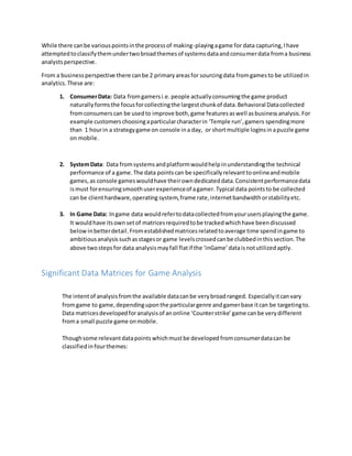 While there canbe variouspointsinthe processof making-playingagame for data capturing,Ihave
attemptedtoclassifythemundertwobroadthemesof systemsdataandconsumerdata froma business
analystsperspective.
From a businessperspective there canbe 2 primaryareasfor sourcingdata fromgamesto be utilizedin
analytics.These are:
1. ConsumerData: Data fromgamersi.e.people actuallyconsumingthe game product
naturallyformsthe focusforcollectingthe largestchunkof data.Behavioral Datacollected
fromconsumerscan be usedto improve both,game featuresaswell asbusinessanalysis.For
example customerschoosingaparticularcharacterin ‘Temple run’,gamers spendingmore
than 1 hourin a strategygame on console ina day, or shortmultiple loginsinapuzzle game
on mobile.
2. SystemData: Data fromsystemsandplatformwouldhelpinunderstandingthe technical
performance of a game.The data pointscan be specificallyrelevanttoonlineandmobile
games,as console gameswouldhave theirowndedicateddata.Consistentperformancedata
ismust forensuringsmoothuserexperienceof agamer.Typical data pointsto be collected
can be clienthardware,operating system,frame rate,internetbandwidthorstabilityetc.
3. In Game Data: Ingame data wouldrefertodatacollectedfromyourusersplayingthe game.
It wouldhave itsownsetof matricesrequiredtobe trackedwhichhave beendiscussed
belowinbetterdetail.Fromestablishedmatricesrelatedtoaverage time spendingame to
ambitiousanalysissuchasstagesor game levelscrossedcanbe clubbedinthissection.The
above twostepsfor data analysismayfall flatif the ‘inGame’dataisnotutilizedaptly.
Significant Data Matrices for Game Analysis
The intentof analysisfromthe available datacanbe verybroadranged. Especiallyitcanvary
fromgame to game,dependinguponthe particulargenre andgamerbase itcan be targetingto.
Data matricesdevelopedforanalysisof anonline ‘Counterstrike’game canbe verydifferent
froma small puzzle game onmobile.
Thoughsome relevantdatapoints whichmustbe developed fromconsumerdatacan be
classifiedin fourthemes:
 