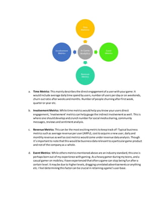 a. Time Metrics:Thismainlydescribesthe directengagementof auserwithyourgame.It
wouldinclude average dailytime spendbyusers,numberof usersperdayor on weekends,
churn outratio afterweeksandmonths. Numberof people churningafterfirstweek,
quarteror year etc.
b. InvolvementMetrics:While time metricswouldhelpyouknow yourusersdirect
engagement,‘Involvement’metricscanhelpgauge the indirectinvolvementaswell. Thisis
where one shoulddevelopandcrunchnumberforsocial mediasharing,community
messages,reviewsandsentimentanalysis.
c. Revenue Metrics:Thiscan be the mostexcitingmetrictokeeptrackof! Typical business
metricssuchas average revenue peruser(ARPU), costtoacquire a new user, dailyand
monthlyrevenue aswellascostmetricswouldcome underrevenue dataanalysis.Though
it’simportantto note thatthiswouldbe businessdatarelevanttoaparticulargame product
and notof the companyas a whole.
d. Event Metrics: While othersmetricsmentionedabove are anindustrystandard,thisone is
perhapsbornout of my experience withgaming. Asaheavygamerduringmyteens,anda
casual gamer on mobiles,Ihave experiencedthatoftenagame can stop beingfunaftera
certainlevel.Itmaybe due to higherlevels,draggingunrelatedadvertisementsoranything
etc.I feel determiningthisfactorcan be crucial in retainingagame'suserbase.
 