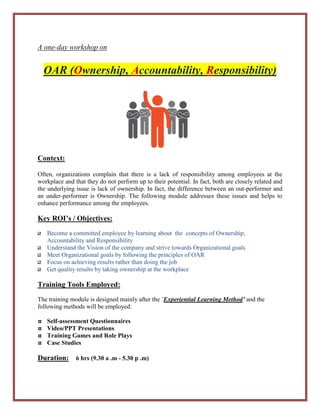 A one-day workshop on
OAR (Ownership, Accountability, Responsibility)
Context:
Often, organizations complain that there is a lack of responsibility among employees at the
workplace and that they do not perform up to their potential. In fact, both are closely related and
the underlying issue is lack of ownership. In fact, the difference between an out-performer and
an under-performer is Ownership. The following module addresses these issues and helps to
enhance performance among the employees.
Key ROI’s / Objectives:
Become a committed employee by learning about the concepts of Ownership,
Accountability and Responsibility
Understand the Vision of the company and strive towards Organizational goals
Meet Organizational goals by following the principles of OAR
Focus on achieving results rather than doing the job
Get quality results by taking ownership at the workplace
Training Tools Employed:
The training module is designed mainly after the `Experiential Learning Method’ and the
following methods will be employed:
Self-assessment Questionnaires
Video/PPT Presentations
Training Games and Role Plays
Case Studies
Duration: 6 hrs (9.30 a .m - 5.30 p .m)
 