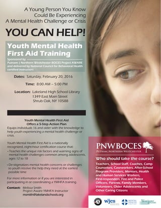 Putnam|Northern Westchester
pnwboces
A Young Person You Know
Could Be Experiencing
A Mental Health Challenge or Crisis
YOU CAN HELP!
Youth Mental Health
First Aid Training
Dates: Saturday, February 20, 2016
Time: 8:00 AM – 5:00 PM
Location: Lakeland High School Library
1349 East Main Street
Shrub Oak, NY 10588
• Teaches the unique risk factors and warning signs of
mental health challenges common among adolescents,
ages 12 to 18
• De-stigmatizes mental health concerns or challenges
so youth receive the help they need at the earliest
possible time
For more information or if you are interested in
participating in or coordinating a YMHFA training.
Contact: Melissa Smith
Project Aware YMHFA Instructor
msmith@lakelandschools.org
Who should take the course?
Teachers, School Staff, Coaches, Camp
Counselors, Caseworkers, After-School
Program Providers, Mentors, Health
and Human Services Workers,
First-responders, Fire and Police
Officers, Parents, Family Members,
Volunteers, Older Adolescents and
Other Caring Citizens
Sponsored by
Putnam | Northern Westchester BOCES Project AWARE
and delivered by National Council for Behavioral Health
certified instructors
Youth Mental Health First Aid
Offers a 5-Step Action Plan
Equips individuals 16 and older with the knowledge to
help youth experiencing a mental health challenge or
crisis.
Youth Mental Health First Aid is a nationally
recognized, eight-hour certification course that:
 