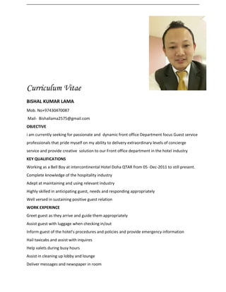 Curriculum Vitae
BISHAL KUMAR LAMA
Mob. No+97430470087
Mail- Bishallama2575@gmail.com
OBJECTIVE
i am currently seeking for passionate and dynamic front office Department focus Guest service
professionals that pride myself on my ability to delivery extraordinary levels of concierge
service and provide creative solution to our Front office department in the hotel industry
KEY QUALIFICATIONS
Working as a Bell Boy at intercontinental Hotel Doha QTAR from 05 -Dec-2011 to still present.
Complete knowledge of the hospitality industry
Adept at maintaining and using relevant industry
Highly skilled in anticipating guest, needs and responding appropriately
Well versed in sustaining positive guest relation
WORK EXPERINCE
Greet guest as they arrive and guide them appropriately
Assist guest with luggage when checking in/out
Inform guest of the hotel’s procedures and policies and provide emergency information
Hail taxicabs and assist with inquires
Help valets during busy hours
Assist in cleaning up lobby and lounge
Deliver messages and newspaper in room
 