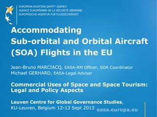 Accommodating
Sub-orbital and Orbital Aircraft
(SOA) Flights in the EU
Jean-Bruno MARCIACQ, EASA-RM Officer, SOA Coordinator
Michael GERHARD, EASA-Legal Adviser
Commercial Uses of Space and Space Tourism:
Legal and Policy Aspects
Leuven Centre for Global Governance Studies,
KU-Leuven, Belgium 12-13 Sept 2013
 